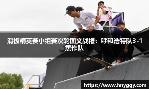 滑板精英赛小组赛次轮图文战报：呼和浩特队3-1焦作队